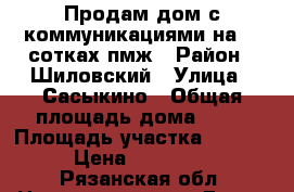 Продам дом с коммуникациями на 30 сотках пмж › Район ­ Шиловский › Улица ­ Сасыкино › Общая площадь дома ­ 70 › Площадь участка ­ 3 000 › Цена ­ 699 000 - Рязанская обл. Недвижимость » Дома, коттеджи, дачи продажа   